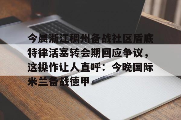 今晨浙江稠州备战社区盾底特律活塞转会期回应争议，这操作让人直呼：今晚国际米兰备战德甲的简单介绍